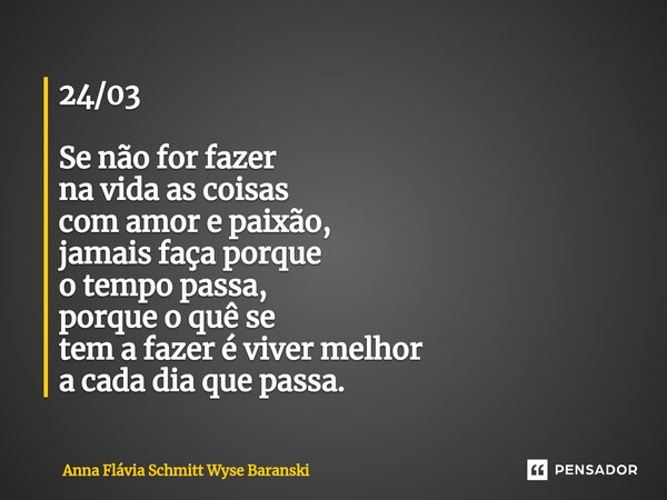 ⁠24/03 Se não for fazer na vida as coisas com amor e paixão, jamais faça porque o tempo passa, porque o quê se tem a fazer é viver melhor a cada dia que passa.... Frase de Anna Flávia Schmitt Wyse Baranski.