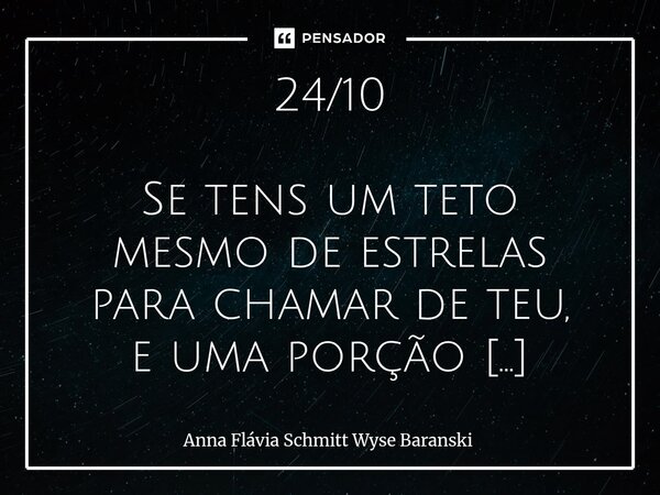 24/10 Se tens um teto mesmo de estrelas para chamar de teu, e uma porção de terra segura, não permita que nada tome a paz tua. ... 24/ 11 Nenhum poderoso merec... Frase de Anna Flávia Schmitt Wyse Baranski.