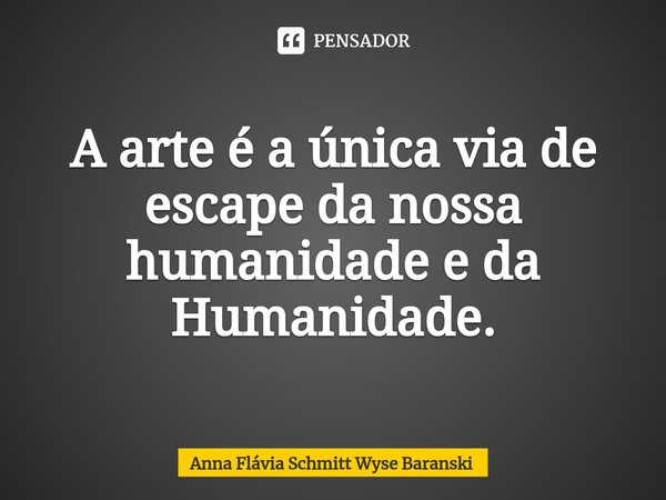 ⁠A arte é a única via de escape da nossa humanidade e da Humanidade.... Frase de Anna Flávia Schmitt Wyse Baranski.