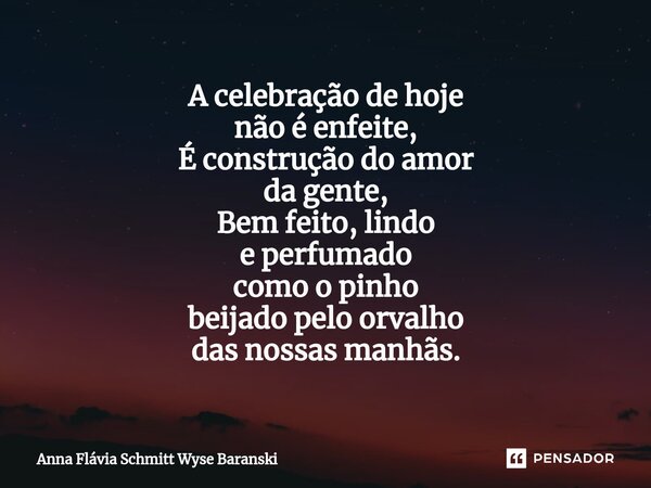 ⁠A celebração de hoje não é enfeite, É construção do amor da gente, Bem feito, lindo e perfumado como o pinho beijado pelo orvalho das nossas manhãs.... Frase de Anna Flávia Schmitt Wyse Baranski.