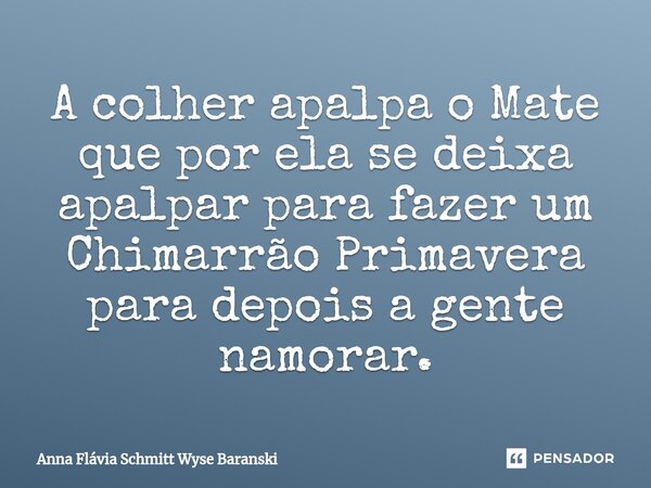⁠A colher apalpa o Mate que por ela se deixa apalpar para fazer um Chimarrão Primavera para depois a gente namorar.... Frase de Anna Flávia Schmitt Wyse Baranski.