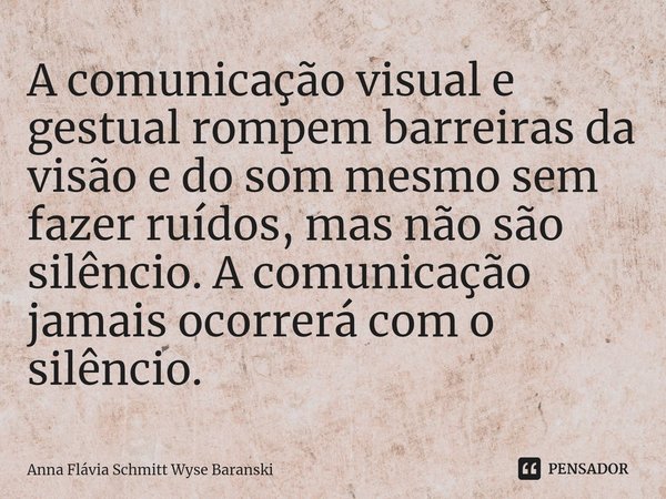 ⁠A comunicação visual e gestual rompem barreiras da visão e do som mesmo sem fazer ruídos, mas não são silêncio. A comunicação jamais ocorrerá com o silêncio.... Frase de Anna Flávia Schmitt Wyse Baranski.