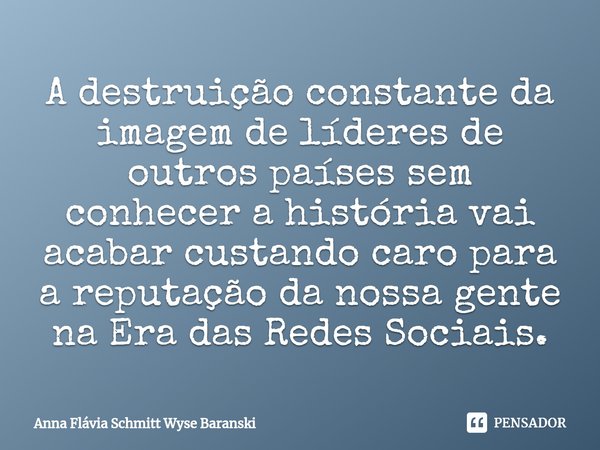 ⁠A destruição constante da imagem de líderes de outros países sem conhecer a história vai acabar custando caro para a reputação da nossa gente na Era das Redes ... Frase de Anna Flávia Schmitt Wyse Baranski.