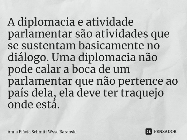 ⁠A diplomacia e atividade parlamentar são atividades que se sustentam basicamente no diálogo. Uma diplomacia não pode calar a boca de um parlamentar que não per... Frase de Anna Flávia Schmitt Wyse Baranski.