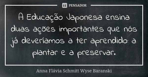 A Educação Japonesa ensina duas ações importantes que nós já deveríamos a ter aprendido: a plantar e a preservar.... Frase de Anna Flávia Schmitt Wyse Baranski.