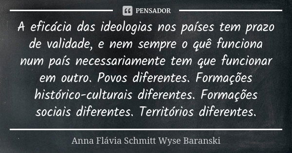 A eficácia das ideologias nos países tem prazo de validade, e nem sempre o quê funciona num país necessariamente tem que funcionar em outro. Povos diferentes. F... Frase de Anna Flávia Schmitt Wyse Baranski.