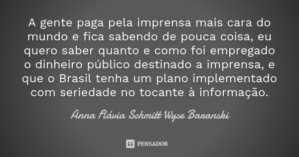 A gente paga pela imprensa mais cara do mundo e fica sabendo de pouca coisa, eu quero saber quanto e como foi empregado o dinheiro público destinado a imprensa,... Frase de Anna Flávia Schmitt Wyse Baranski.