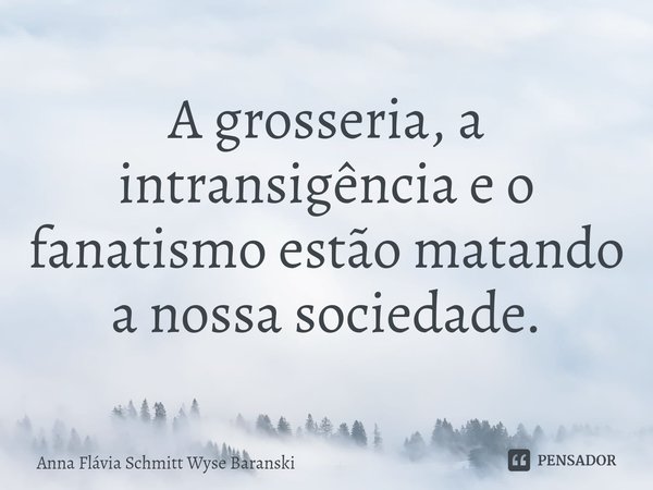 ⁠A grosseria, a intransigência e o fanatismo estão matando a nossa sociedade.... Frase de Anna Flávia Schmitt Wyse Baranski.