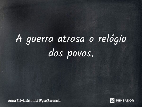 ⁠A guerra atrasa o relógio dos povos.... Frase de Anna Flávia Schmitt Wyse Baranski.