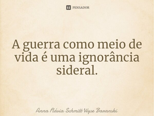 ⁠A guerra como meio de vida é uma ignorância sideral.... Frase de Anna Flávia Schmitt Wyse Baranski.