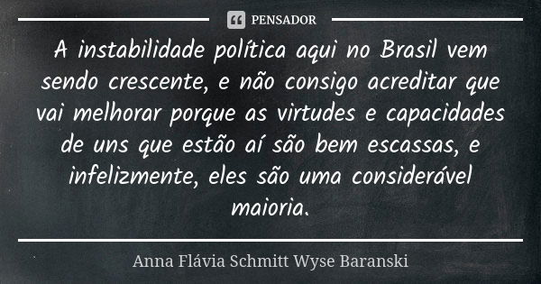 A instabilidade política aqui no Brasil vem sendo crescente, e não consigo acreditar que vai melhorar porque as virtudes e capacidades de uns que estão aí são b... Frase de Anna Flávia Schmitt Wyse Baranski.