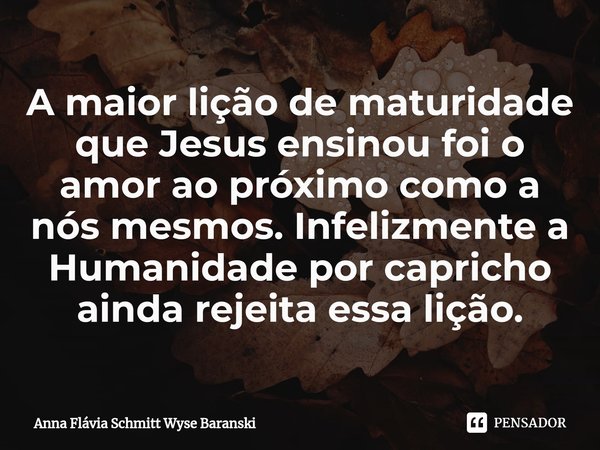 ⁠A maior lição de maturidade que Jesus ensinou foi o amor ao próximo como a nós mesmos. Infelizmente a Humanidade por capricho ainda rejeita essa lição.... Frase de Anna Flávia Schmitt Wyse Baranski.