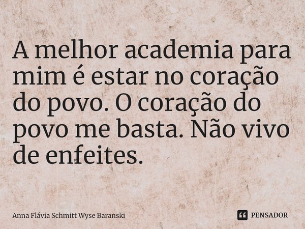 ⁠A melhor academia para mim é estar no coração do povo. O coração do povo me basta. Não vivo de enfeites.... Frase de Anna Flávia Schmitt Wyse Baranski.