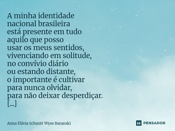 A minha identidade nacional brasileira está presente em tudo aquilo que posso usar os meus sentidos, vivenciando em solitude, no convívio diário ou estando dis... Frase de Anna Flávia Schmitt Wyse Baranski.