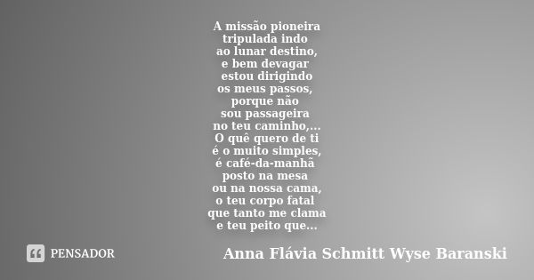 A missão pioneira
tripulada indo ao lunar destino,
e bem devagar estou dirigindo
os meus passos, porque não sou passageira no teu caminho,...
O quê quero de ti
... Frase de Anna Flávia Schmitt Wyse Baranski.