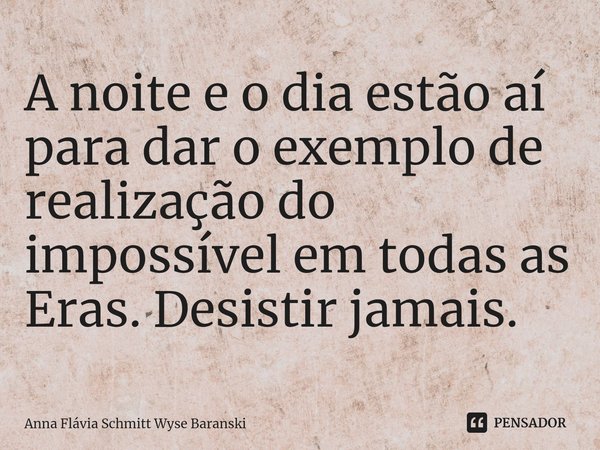 ⁠A noite e o dia estão aí para dar o exemplo de realização do impossível em todas as Eras. Desistir jamais.... Frase de Anna Flávia Schmitt Wyse Baranski.
