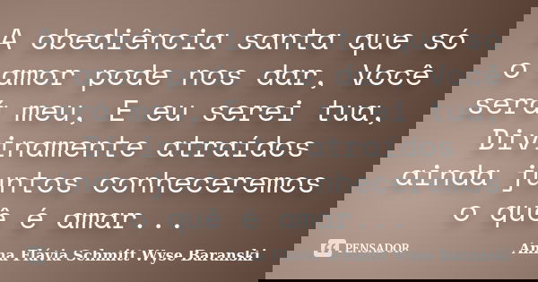 A obediência santa que só o amor pode nos dar, Você será meu, E eu serei tua, Divinamente atraídos ainda juntos conheceremos o quê é amar...... Frase de Anna Flávia Schmitt Wyse Baranski.