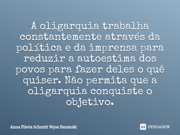 ⁠A oligarquia trabalha constantemente através da política e da imprensa para reduzir a autoestima dos povos para fazer deles o quê quiser. Não permita que a oli... Frase de Anna Flávia Schmitt Wyse Baranski.