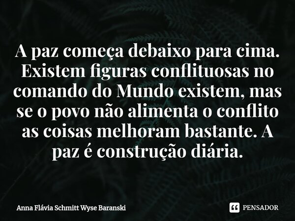 ⁠A paz começa debaixo para cima. Existem figuras conflituosas no comando do Mundo existem, mas se o povo não alimenta o conflito as coisas melhoram bastante. A ... Frase de Anna Flávia Schmitt Wyse Baranski.