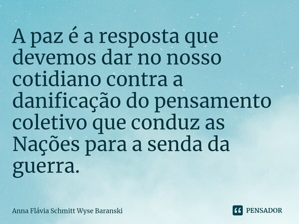 ⁠A paz é a resposta que devemos dar no nosso cotidiano contra a danificação do pensamento coletivo que conduz as Nações para a senda da guerra.... Frase de Anna Flávia Schmitt Wyse Baranski.