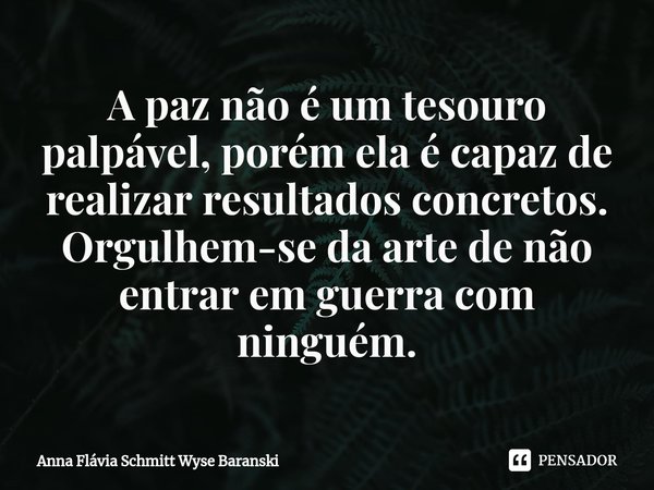 ⁠A paz não é um tesouro palpável, porém ela é capaz de realizar resultados concretos. Orgulhem-se da arte de não entrar em guerra com ninguém.... Frase de Anna Flávia Schmitt Wyse Baranski.