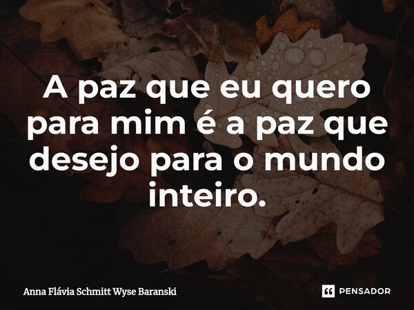 ⁠A paz que eu quero para mim é a paz que desejo para o mundo inteiro.... Frase de Anna Flávia Schmitt Wyse Baranski.