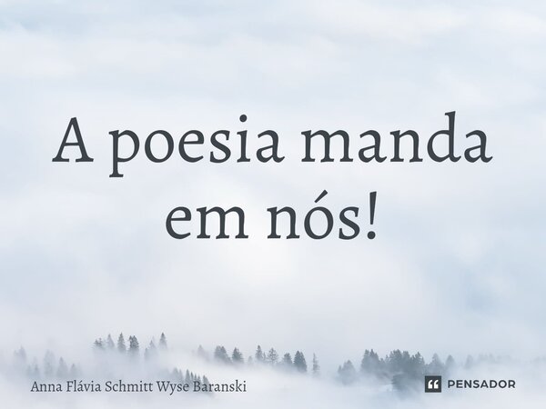 ⁠A poesia manda em nós!... Frase de Anna Flávia Schmitt Wyse Baranski.