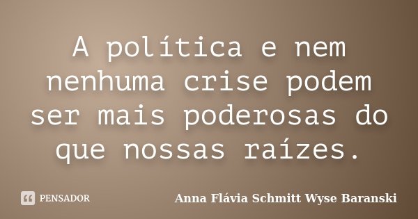 A política e nem nenhuma crise podem ser mais poderosas do que nossas raízes.... Frase de Anna Flávia Schmitt Wyse Baranski.