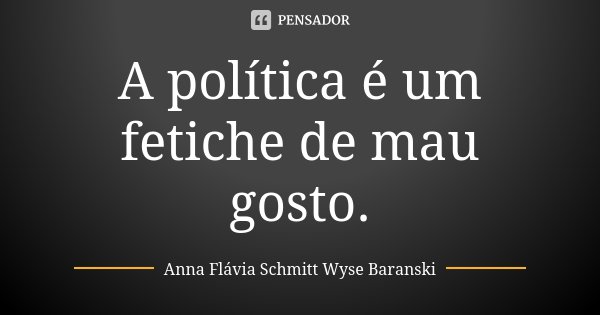 A política é um fetiche de mau gosto.... Frase de Anna Flávia Schmitt Wyse Baranski.