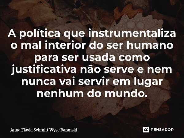⁠A política que instrumentaliza o mal interior do ser humano para ser usada como justificativa não serve e nem nunca vai servir em lugar nenhum do mundo.... Frase de Anna Flávia Schmitt Wyse Baranski.