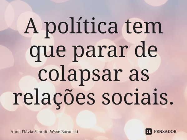 ⁠A política tem que parar de colapsar as relações sociais.... Frase de Anna Flávia Schmitt Wyse Baranski.