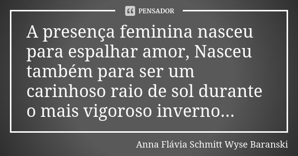 A presença feminina nasceu para espalhar amor, Nasceu também para ser um carinhoso raio de sol durante o mais vigoroso inverno...... Frase de Anna Flávia Schmitt Wyse Baranski.