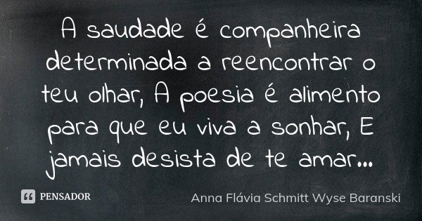 A saudade é companheira determinada a reencontrar o teu olhar, A poesia é alimento para que eu viva a sonhar, E jamais desista de te amar...... Frase de Anna Flávia Schmitt Wyse Baranski.