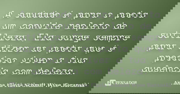 A saudade é para o poeta um convite repleto de sutileza, Ela surge sempre para dizer ao poeta que é preciso viver a tua ausência com beleza.... Frase de Anna Flávia Schmitt Wyse Baranski.
