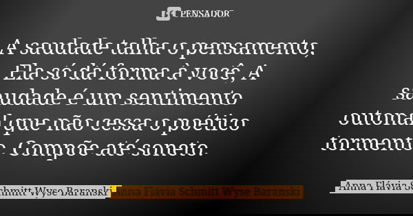 A saudade talha o pensamento, Ela só dá forma à você, A saudade é um sentimento outonal que não cessa o poético tormento, Compõe até soneto.... Frase de Anna Flávia Schmitt Wyse Baranski.