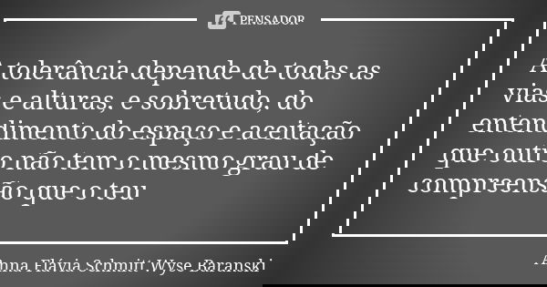 A tolerância depende de todas as vias e alturas, e sobretudo, do entendimento do espaço e aceitação que outro não tem o mesmo grau de compreensão que o teu... Frase de Anna Flávia Schmitt Wyse Baranski.