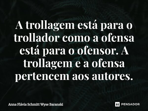 ⁠A trollagem está para o trollador como a ofensa está para o ofensor. A trollagem e a ofensa pertencem aos autores.... Frase de Anna Flávia Schmitt Wyse Baranski.
