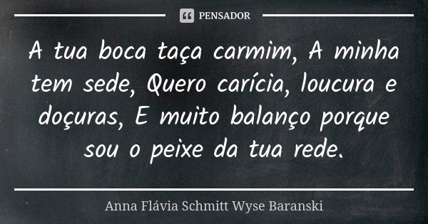 A tua boca taça carmim, A minha tem sede, Quero carícia, loucura e doçuras, E muito balanço porque sou o peixe da tua rede.... Frase de Anna Flávia Schmitt Wyse Baranski.