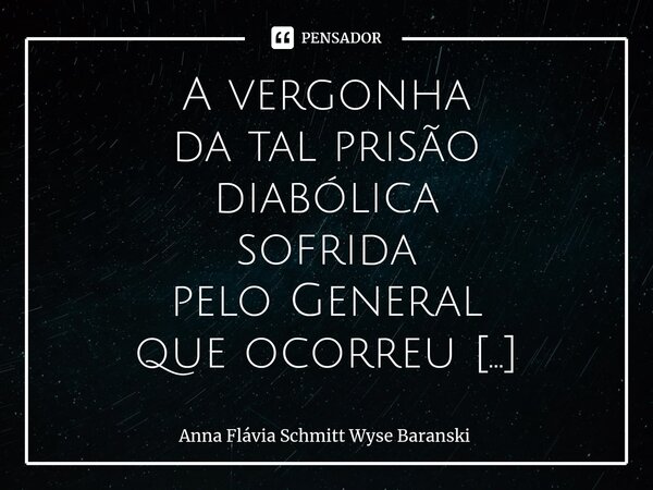 ⁠A vergonha da tal prisão diabólica sofrida pelo General que ocorreu em plena reunião pacífica por ter discordado do sistema, Rendeu bem mais de um poema, E tro... Frase de Anna Flávia Schmitt Wyse Baranski.