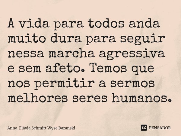 ⁠A vida para todos anda muito dura para seguir nessa marcha agressiva e sem afeto. Temos que nos permitir a sermos melhores seres humanos.... Frase de Anna Flávia Schmitt Wyse Baranski.