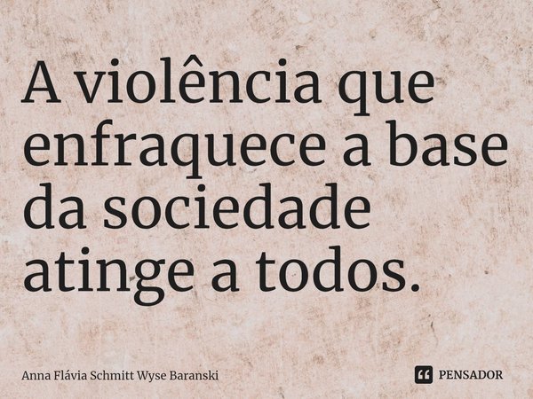 ⁠A violência que enfraquece a base da sociedade atinge a todos.... Frase de Anna Flávia Schmitt Wyse Baranski.