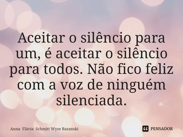 ⁠Aceitar o silêncio para um, é aceitar o silêncio para todos. Não fico feliz com a voz de ninguém silenciada.... Frase de Anna Flávia Schmitt Wyse Baranski.