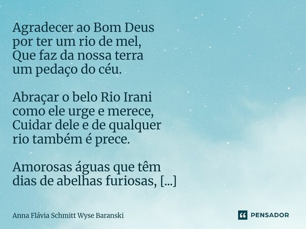 ⁠Agradecer ao Bom Deus por ter um rio de mel, Que faz da nossa terra um pedaço do céu. Abraçar o belo Rio Irani como ele urge e merece, Cuidar dele e de qualque... Frase de Anna Flávia Schmitt Wyse Baranski.