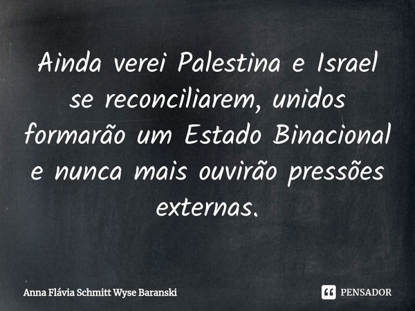 ⁠Ainda verei Palestina e Israel se reconciliarem, unidos formarão um Estado Binacional e nunca mais ouvirão pressões externas.... Frase de Anna Flávia Schmitt Wyse Baranski.