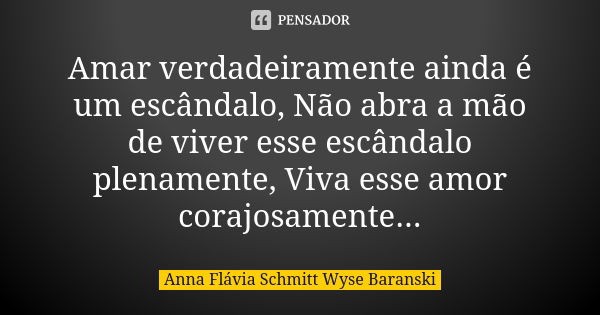 Amar verdadeiramente ainda é um escândalo, Não abra a mão de viver esse escândalo plenamente, Viva esse amor corajosamente...... Frase de Anna Flávia Schmitt Wyse Baranski.