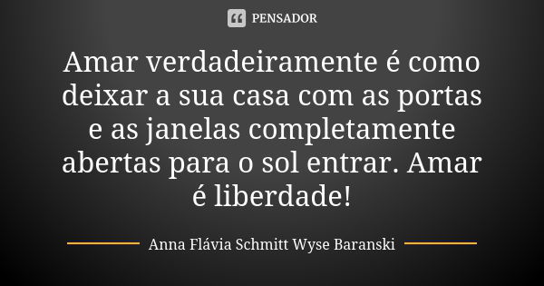 Amar verdadeiramente é como deixar a sua casa com as portas e as janelas completamente abertas para o sol entrar. Amar é liberdade!... Frase de Anna Flávia Schmitt Wyse Baranski.