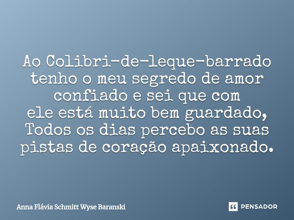 ⁠Ao Colibri-de-leque-barrado tenho o meu segredo de amor confiado e sei que com ele está muito bem guardado, Todos os dias percebo as suas pistas de coração apa... Frase de Anna Flávia Schmitt Wyse Baranski.