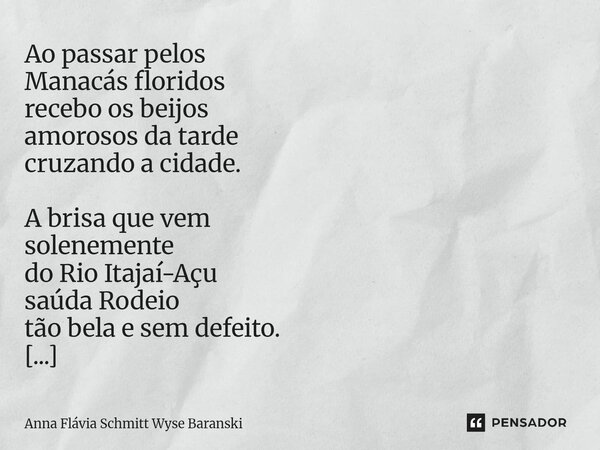 Ao passar pelos Manacás floridos recebo os beijos amorosos da tarde cruzando a cidade. A brisa que vem solenemente do Rio Itajaí-Açu saúda Rodeio tão bela e se... Frase de Anna Flávia Schmitt Wyse Baranski.