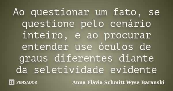 Ao questionar um fato, se questione pelo cenário inteiro, e ao procurar entender use óculos de graus diferentes diante da seletividade evidente... Frase de Anna Flávia Schmitt Wyse Baranski.