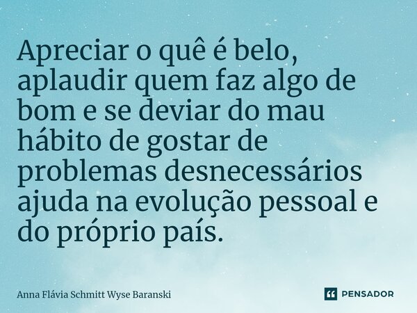 ⁠Apreciar o quê é belo, aplaudir quem faz algo de bom e se deviar do mau hábito de gostar de problemas desnecessários ajuda na evolução pessoal e do próprio paí... Frase de Anna Flávia Schmitt Wyse Baranski.